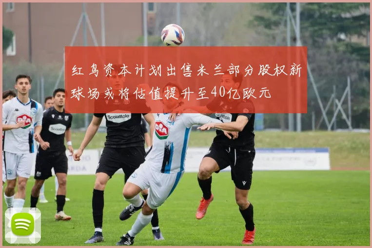 红鸟资本计划出售米兰部分股权新球场或将估值提升至40亿欧元