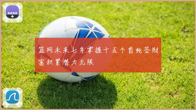 篮网未来七年掌握十五个首轮签财富积累潜力无限