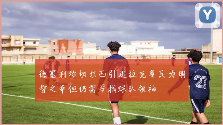 德塞利称切尔西引进拉克鲁瓦为明智之举但仍需寻找球队领袖