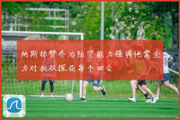 纳斯称赞乔治防守能力强调他需全力对抗双探花每个回合