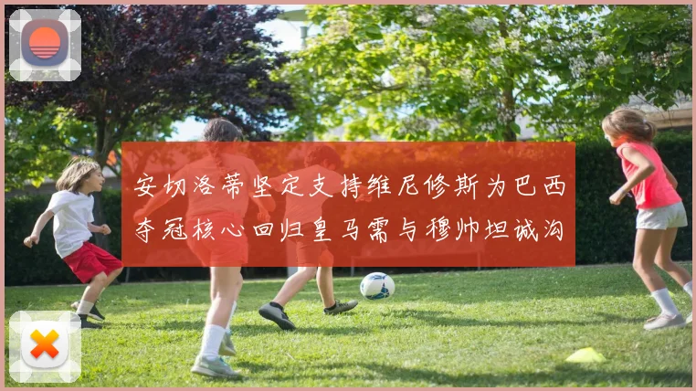 安切洛蒂坚定支持维尼修斯为巴西夺冠核心回归皇马需与穆帅坦诚沟通
