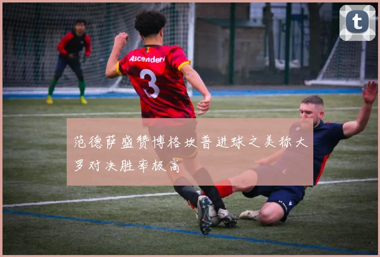 范德萨盛赞博格坎普进球之美称大罗对决胜率极高