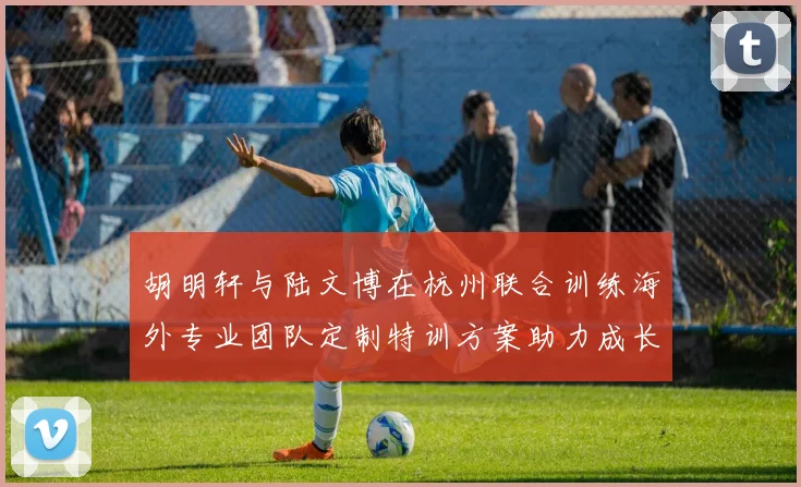 胡明轩与陆文博在杭州联合训练海外专业团队定制特训方案助力成长