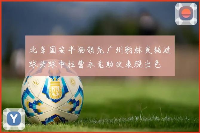 北京国安半场领先广州豹林良铭进球头球中柱曹永竞助攻表现出色