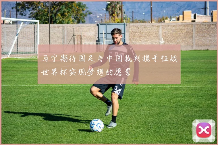 马宁期待国足与中国裁判携手征战世界杯实现梦想的愿景