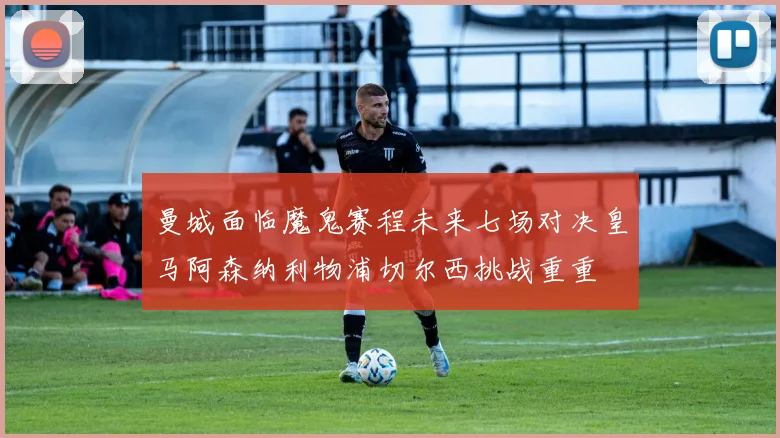 曼城面临魔鬼赛程未来七场对决皇马阿森纳利物浦切尔西挑战重重