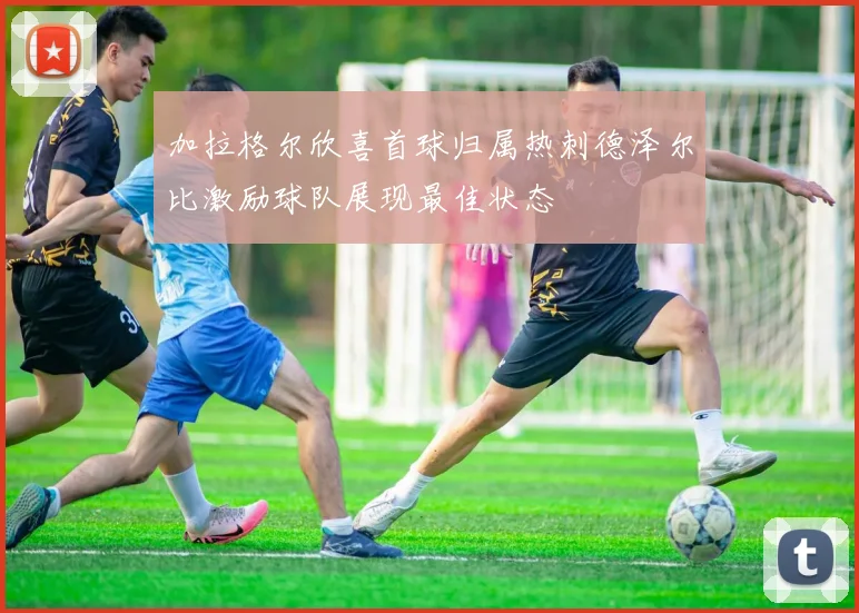 加拉格尔欣喜首球归属热刺德泽尔比激励球队展现最佳状态