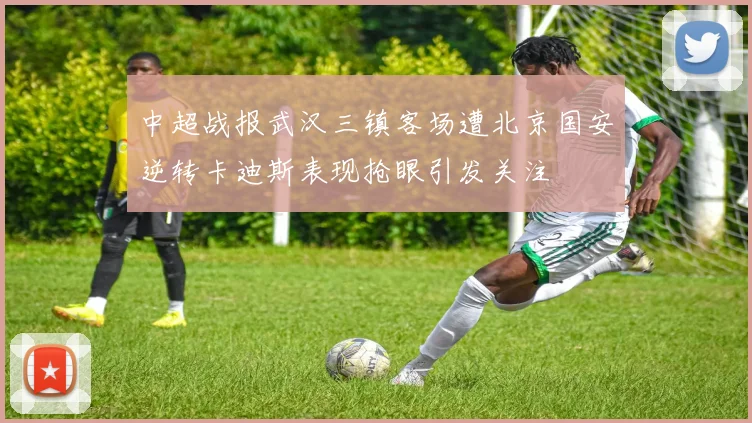 中超战报武汉三镇客场遭北京国安逆转卡迪斯表现抢眼引发关注
