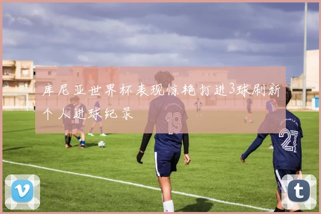 库尼亚世界杯表现惊艳打进3球刷新个人进球纪录