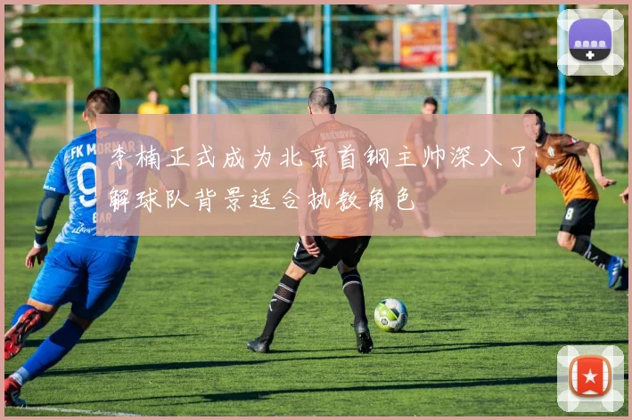 李楠正式成为北京首钢主帅深入了解球队背景适合执教角色