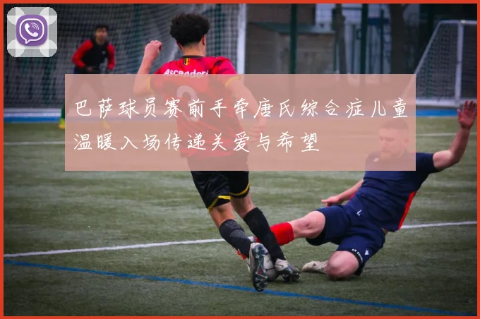 巴萨球员赛前手牵唐氏综合症儿童温暖入场传递关爱与希望