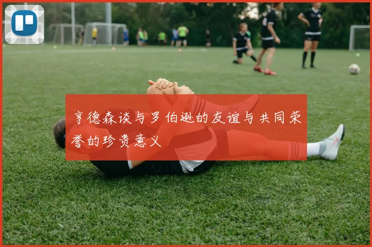 亨德森谈与罗伯逊的友谊与共同荣誉的珍贵意义
