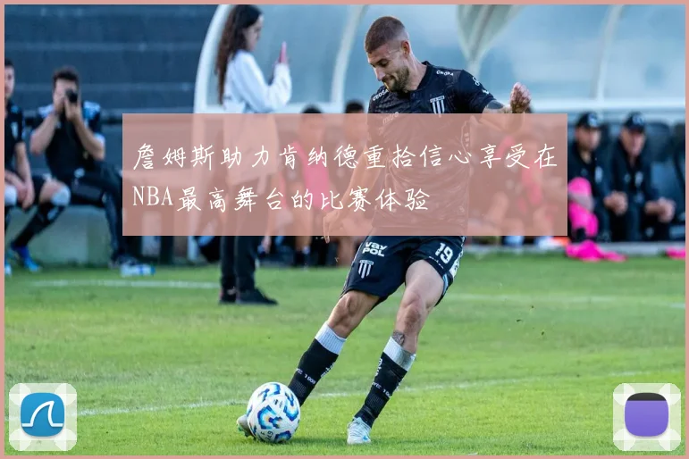詹姆斯助力肯纳德重拾信心享受在NBA最高舞台的比赛体验