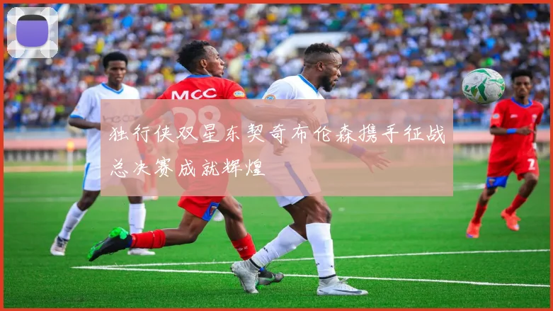 独行侠双星东契奇布伦森携手征战总决赛成就辉煌