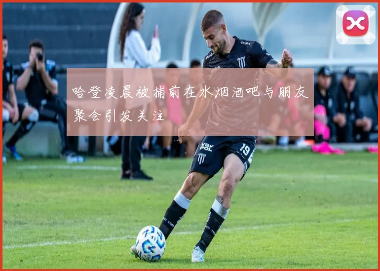 哈登凌晨被捕前在水烟酒吧与朋友聚会引发关注