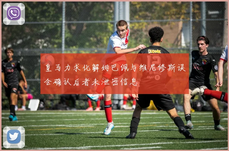 皇马力求化解姆巴佩与维尼修斯误会确认后者未泄密信息
