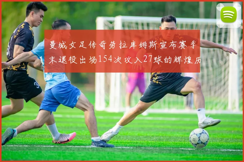 曼城女足传奇劳拉库姆斯宣布赛季末退役出场154次攻入27球的辉煌历程
