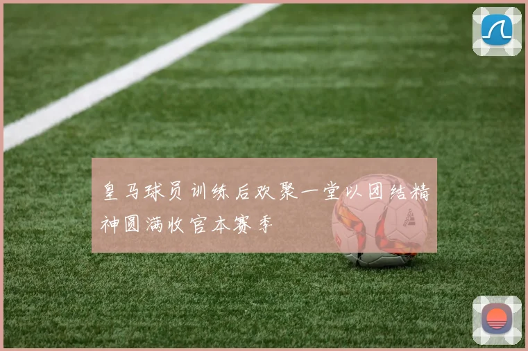 皇马球员训练后欢聚一堂以团结精神圆满收官本赛季