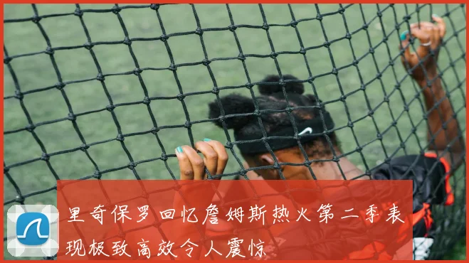 里奇保罗回忆詹姆斯热火第二季表现极致高效令人震惊