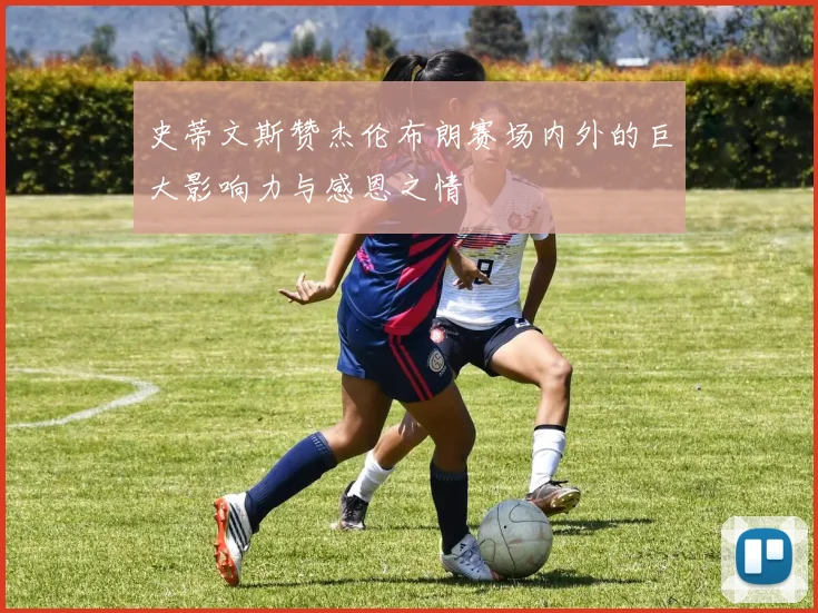 史蒂文斯赞杰伦布朗赛场内外的巨大影响力与感恩之情