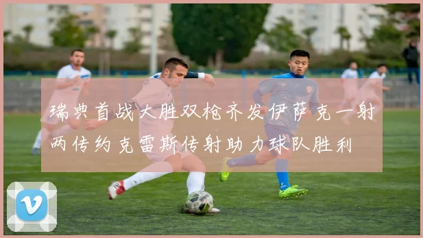 瑞典首战大胜双枪齐发伊萨克一射两传约克雷斯传射助力球队胜利