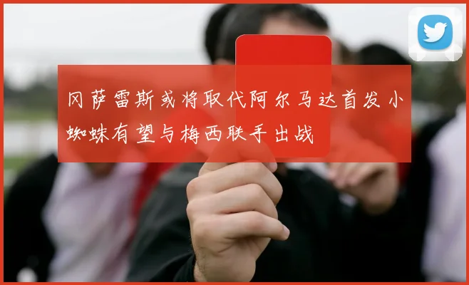 冈萨雷斯或将取代阿尔马达首发小蜘蛛有望与梅西联手出战