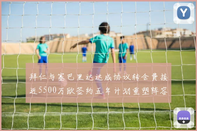 拜仁与塞巴里达达成协议转会费接近5500万欧签约五年计划重塑阵容