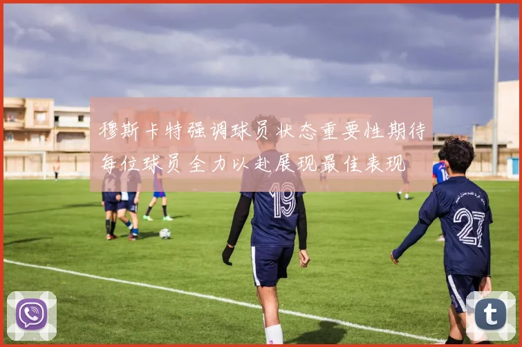 穆斯卡特强调球员状态重要性期待每位球员全力以赴展现最佳表现