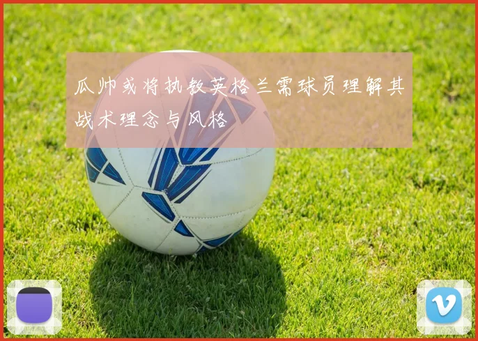 瓜帅或将执教英格兰需球员理解其战术理念与风格