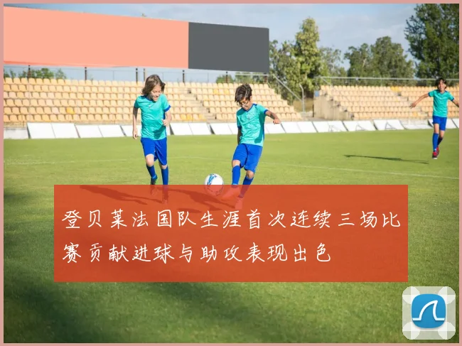 登贝莱法国队生涯首次连续三场比赛贡献进球与助攻表现出色
