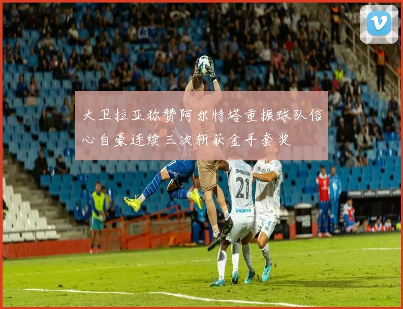 大卫拉亚称赞阿尔特塔重振球队信心自豪连续三次斩获金手套奖