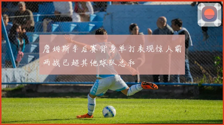 詹姆斯季后赛背身单打表现惊人前两战已超其他球队总和
