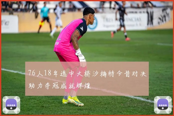 76人18年选中大桥沙梅特今昔对决助力夺冠成就辉煌