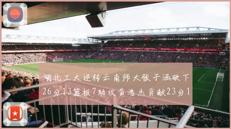 湖北工大逆转云南师大张子涵砍下26分13篮板7助攻黄浩杰贡献23分10篮板