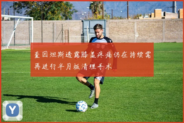 奎因坦斯透露膝盖疼痛仍在持续需再进行半月板清理手术