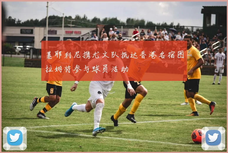 基耶利尼携尤文队抵达香港名宿图拉姆将参与球员活动