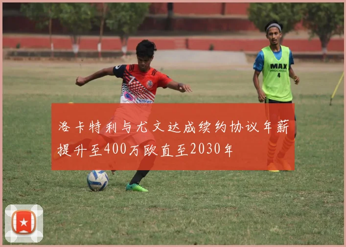 洛卡特利与尤文达成续约协议年薪提升至400万欧直至2030年
